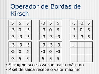 Operador de Bordas de
  Kirsch
  5    5   5     -3   5   5     -3 -3     5
  -3   0   -3    -3   0   5     -3    0   5
  -3 -3 -3       -3 -3 -3       -3 -3     5

  -3 -3 -3       -3 -3 -3       ...
  -3   0   5     -3   0   -3
  -3   5   5     5    5   5
 Filtragem sucessiva com cada máscara
 Pixel de saída recebe o valor máximo
 