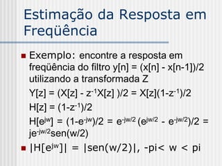 Estimação da Resposta em
Freqüência
 Exemplo: encontre a resposta em
  freqüência do filtro y[n] = (x[n] - x[n-1])/2
  utilizando a transformada Z
  Y[z] = (X[z] - z-1X[z] )/2 = X[z](1-z-1)/2
  H[z] = (1-z-1)/2
  H[ejw] = (1-e-jw)/2 = e-jw/2 (ejw/2 - e-jw/2)/2 =
  je-jw/2sen(w/2)
 |H[ejw]| = |sen(w/2)|, -pi< w < pi
 