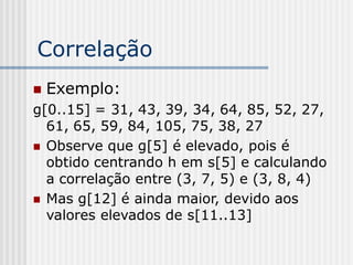 Correlação
   Exemplo:
g[0..15] = 31, 43, 39, 34, 64, 85, 52, 27,
  61, 65, 59, 84, 105, 75, 38, 27
 Observe que g[5] é elevado, pois é
  obtido centrando h em s[5] e calculando
  a correlação entre (3, 7, 5) e (3, 8, 4)
 Mas g[12] é ainda maior, devido aos
  valores elevados de s[11..13]
 