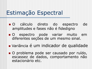 Estimação Espectral
   O cálculo direto do espectro         de
    amplitudes e fases não é fidedigno
   O espectro pode variar muito em
    diferentes seções de um mesmo sinal.

   Variância é um indicador de qualidade
   O problema pode ser causado por ruído,
    escassez de dados, comportamento não
    estacionário etc.
 