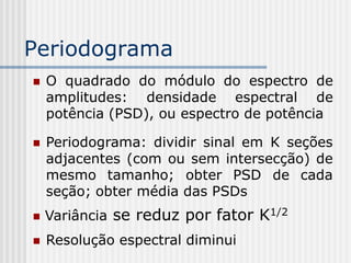 Periodograma
   O quadrado do módulo do espectro de
    amplitudes: densidade espectral de
    potência (PSD), ou espectro de potência

   Periodograma: dividir sinal em K seções
    adjacentes (com ou sem intersecção) de
    mesmo tamanho; obter PSD de cada
    seção; obter média das PSDs
   Variância se reduz por fator K1/2
   Resolução espectral diminui
 