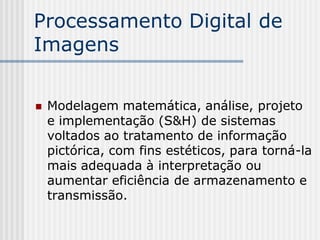 Processamento Digital de
Imagens


   Modelagem matemática, análise, projeto
    e implementação (S&H) de sistemas
    voltados ao tratamento de informação
    pictórica, com fins estéticos, para torná-la
    mais adequada à interpretação ou
    aumentar eficiência de armazenamento e
    transmissão.
 