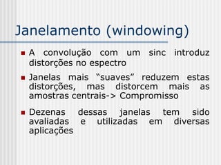 Janelamento (windowing)
   A convolução com um sinc introduz
    distorções no espectro
   Janelas mais “suaves” reduzem estas
    distorções, mas distorcem mais as
    amostras centrais-> Compromisso
   Dezenas dessas janelas tem sido
    avaliadas e utilizadas em diversas
    aplicações
 