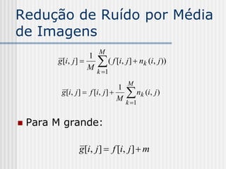 Redução de Ruído por Média
de Imagens
                         M
                        
                     1
         g [i, j ]        ( f [i, j ]  nk (i, j ))
                     M k 1
                                    M
                                    
                                  1
          g [i, j ]  f [i, j ]        nk (i, j )
                                  M k 1


   Para M grande:

                 g[i, j ]  f [i, j ]  m
 