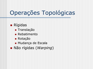 Operações Topológicas

   Rígidas
       Translação
       Rebatimento
       Rotação
       Mudança de Escala
   Não rígidas (Warping)
 