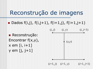 Reconstrução de imagens
   Dados f(i,j), f(i,j+1), f(i+1,j), f(i+1,j+1)
                           (i, j)     (i, y)       (i, j+1)
 Reconstrução:
Encontrar f(x,y),                         (x,y)
x em [i, i+1]
y em [j, j+1]


                          (i+1, j)   (i+1, y)     (i+1, j+1)
 
