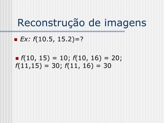 Reconstrução de imagens
   Ex: f(10.5, 15.2)=?

 f(10, 15) = 10; f(10, 16) = 20;
f(11,15) = 30; f(11, 16) = 30
 