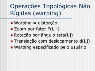 Operações Topológicas Não
Rígidas (warping)
 Warping = distorção
 Zoom por fator F(i, j)
 Rotação por ângulo teta(i,j)
 Translação com deslocamento d(i,j)
 Warping especificado pelo usuário
 