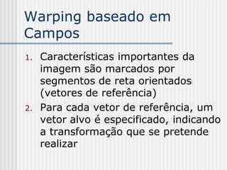 Warping baseado em
Campos
1.   Características importantes da
     imagem são marcados por
     segmentos de reta orientados
     (vetores de referência)
2.   Para cada vetor de referência, um
     vetor alvo é especificado, indicando
     a transformação que se pretende
     realizar
 