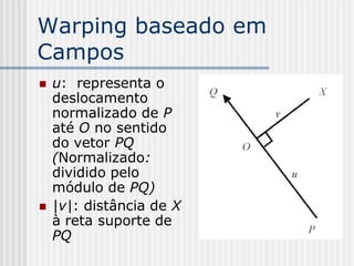 Warping baseado em
Campos
   u: representa o
    deslocamento
    normalizado de P
    até O no sentido
    do vetor PQ
    (Normalizado:
    dividido pelo
    módulo de PQ)
   |v|: distância de X
    à reta suporte de
    PQ
 