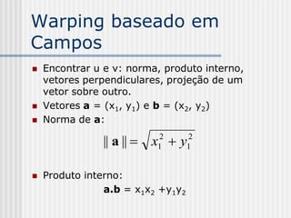 Warping baseado em
Campos
   Encontrar u e v: norma, produto interno,
    vetores perpendiculares, projeção de um
    vetor sobre outro.
   Vetores a = (x1, y1) e b = (x2, y2)
   Norma de a:

               || a ||  x  y
                          2
                          1
                                   2
                                   1


   Produto interno:
                a.b = x1x2 +y1y2
 