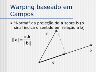 Warping baseado em
Campos
   “Norma” da projeção de a sobre b (o
    sinal indica o sentido em relação a b)
                    a
           a.b
|| c || 
          || b ||
                                             b

                        c
 