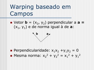 Warping baseado em
Campos
   Vetor b = (x2, y2) perpendicular a a =
    (x1, y1) e de norma igual à de a:
               b     a




   Perpendicularidade: x1x2 +y1y2 = 0
   Mesma norma: x22 + y22 = x12 + y12
 