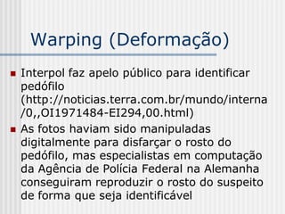 Warping (Deformação)
   Interpol faz apelo público para identificar
    pedófilo
    (http://noticias.terra.com.br/mundo/interna
    /0,,OI1971484-EI294,00.html)
   As fotos haviam sido manipuladas
    digitalmente para disfarçar o rosto do
    pedófilo, mas especialistas em computação
    da Agência de Polícia Federal na Alemanha
    conseguiram reproduzir o rosto do suspeito
    de forma que seja identificável
 
