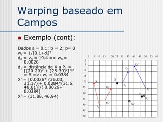 Warping baseado em
Campos
   Exemplo (cont):
Dados a = 0.1; b = 2; p= 0
wi = 1/[0.1+di]2
d0 = v0 = 19.4 => w0 =
                                   0   5 10   15         20 25 30        35    40     45   50    55   60

   0.0026
                               0
                               5                                                    Q1‟
d1 = distância de X a P1 =                                           Q1
   [(20-20)2 + (25-30)2]1/2   10
   = 5 =>: w1 = 0.0384        15
X’ = [0.0026* (36.03,         20       Q0
                                                           X
   31.17) + 0.0384*(31.6,                                           P1
   48,01)]/( 0.0026+          25                   Q0‟
                                                                                            P1‟
   0.0384)                    30                                                      X‟
X’ = (31.88, 46,94)                                                                        X1‟
                              35
                                                   P0‟                        X0‟
                              40
                                        P0
                              45

                              50
 
