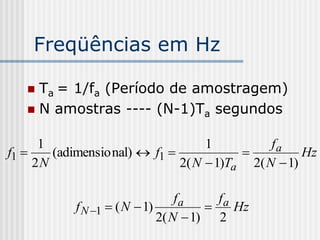 Freqüências em Hz

    Ta = 1/fa (Período de amostragem)
    N amostras ---- (N-1)Ta segundos


      1                             1          fa
f1     (adimensio nal)  f1                       Hz
     2N                        2( N  1)Ta 2( N  1)

                                  fa     fa
            f N 1  ( N  1)              Hz
                              2( N  1) 2
 