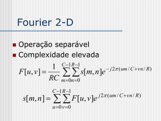 Fourier 2-D

 Operação separável
 Complexidade elevada
                     C 1 R 1
                 1
    F [u, v ] 
                RC
                       s[m, n]e     j 2 ( um / C  vn / R )

                     m 0n 0

                 C 1 R 1
     s[m, n]      F [u, v]e   j 2 ( um / C  vn / R )

                 u 0 v 0
 