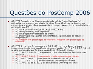 Questões do PosComp 2006
   47. [TE] Considere os filtros espaciais da média (m) e Mediana (M)
    aplicados em imagens em níveis de cinza f e g. Qual par de termos ou
    expressões a seguir não está associado, respectivamente, a características
    gerais de m e M?
        (a) m(f + g) = m(f) + m(g); M(f + g) != M(f) + M(g)
        (b) ruído gaussiano; ruído impulsivo
        (c) convolução; filtro estatístico da ordem
        (d) preservação de pequenos componentes; não preservação de pequenos
         componentes
        (e) filtragem com preservação de contornos; filtragem sem preservação de
         contornos

   48. [TE] A convolução da máscara [-1 2 -1] com uma linha de uma
    imagem contendo uma seqüência de pixels do tipo [... 3 4 5 6 7 8 9 10 ...]
    resulta na transformação (sem considerar efeitos de borda):
        (a) [...3 4 5 6 7 8 9 10...] e representa o filtro da média com 2-vizinhos mais
         próximos
        (b) [...0 0 0 0 0 0 0 0...] e representa o laplaciano no espaço discreto
        (c) [...0 0 0 0 0 0 0 0...] e representa uma erosão morfológica
        (d) [...1 1 1 1 1 1 1 1...] e é equivalente a um filtro passa-baixas
        (e) [...7 9 11 13 15 17 19...] e é equivalente a um filtro passa-altas
 
