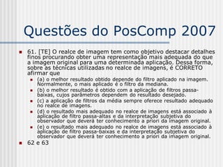 Questões do PosComp 2007
   61. [TE] O realce de imagem tem como objetivo destacar detalhes
    finos procurando obter uma representação mais adequada do que
    a imagem original para uma determinada aplicação. Dessa forma,
    sobre as técnicas utilizadas no realce de imagens, é CORRETO
    afirmar que
       (a) o melhor resultado obtido depende do filtro aplicado na imagem.
        Normalmente, o mais aplicado é o filtro da mediana.
       (b) o melhor resultado é obtido com a aplicação de filtros passa-
        baixas, cujos parâmetros dependem do resultado desejado.
       (c) a aplicação de filtros da média sempre oferece resultado adequado
        no realce de imagens.
       (d) o resultado mais adequado no realce de imagens está associado à
        aplicação de filtro passa-altas e da interpretação subjetiva do
        observador que deverá ter conhecimento a priori da imagem original.
       (e) o resultado mais adequado no realce de imagens está associado à
        aplicação de filtro passa-baixas e da interpretação subjetiva do
        observador que deverá ter conhecimento a priori da imagem original.
   62 e 63
 