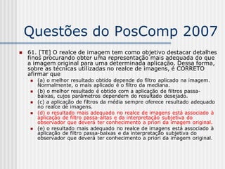 Questões do PosComp 2007
   61. [TE] O realce de imagem tem como objetivo destacar detalhes
    finos procurando obter uma representação mais adequada do que
    a imagem original para uma determinada aplicação. Dessa forma,
    sobre as técnicas utilizadas no realce de imagens, é CORRETO
    afirmar que
       (a) o melhor resultado obtido depende do filtro aplicado na imagem.
        Normalmente, o mais aplicado é o filtro da mediana.
       (b) o melhor resultado é obtido com a aplicação de filtros passa-
        baixas, cujos parâmetros dependem do resultado desejado.
       (c) a aplicação de filtros da média sempre oferece resultado adequado
        no realce de imagens.
       (d) o resultado mais adequado no realce de imagens está associado à
        aplicação de filtro passa-altas e da interpretação subjetiva do
        observador que deverá ter conhecimento a priori da imagem original.
       (e) o resultado mais adequado no realce de imagens está associado à
        aplicação de filtro passa-baixas e da interpretação subjetiva do
        observador que deverá ter conhecimento a priori da imagem original.
 