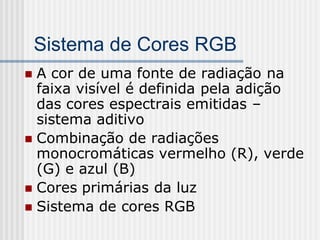 Sistema de Cores RGB
 A cor de uma fonte de radiação na
  faixa visível é definida pela adição
  das cores espectrais emitidas –
  sistema aditivo
 Combinação de radiações
  monocromáticas vermelho (R), verde
  (G) e azul (B)
 Cores primárias da luz
 Sistema de cores RGB
 