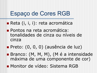Espaço de Cores RGB
   Reta (i, i, i): reta acromática
   Pontos na reta acromática:
    tonalidades de cinza ou níveis de
    cinza
   Preto: (0, 0, 0) (ausência de luz)
   Branco: (M, M, M), (M é a intensidade
    máxima de uma componente de cor)
   Monitor de vídeo: Sistema RGB
 