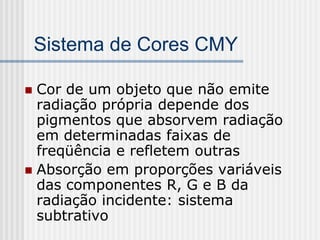 Sistema de Cores CMY

 Cor de um objeto que não emite
  radiação própria depende dos
  pigmentos que absorvem radiação
  em determinadas faixas de
  freqüência e refletem outras
 Absorção em proporções variáveis
  das componentes R, G e B da
  radiação incidente: sistema
  subtrativo
 