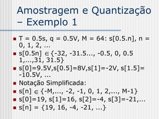 Amostragem e Quantização
    – Exemplo 1
   T = 0.5s, q = 0.5V, M = 64: s[0.5.n], n =
    0, 1, 2, ...
   s[0.5n]  {-32, -31.5..., -0.5, 0, 0.5
    1,...,31, 31.5}
   s[0]=9.5V,s[0.5]=8V,s[1]=-2V, s[1.5]=
    -10.5V, ...
   Notação Simplificada:
   s[n]  {-M,..., -2, -1, 0, 1, 2,..., M-1}
   s[0]=19, s[1]=16, s[2]=-4, s[3]=-21,...
   s[n] = {19, 16, -4, -21, ...}
 