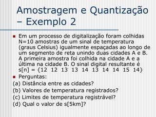 Amostragem e Quantização
    – Exemplo 2
 Em um processo de digitalização foram colhidas
  N=10 amostras de um sinal de temperatura
  (graus Celsius) igualmente espaçadas ao longo de
  um segmento de reta unindo duas cidades A e B.
  A primeira amostra foi colhida na cidade A e a
  última na cidade B. O sinal digital resultante é
  s[n] = {12 12 13 13 14 13 14 14 15 14}
 Perguntas:
(a) Distância entre as cidades?
(b) Valores de temperatura registrados?
(c) Limites de temperatura registrável?
(d) Qual o valor de s[5km]?
 
