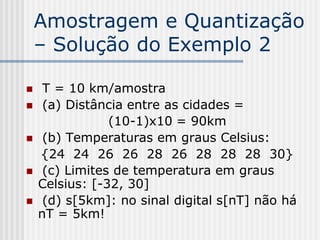 Amostragem e Quantização
    – Solução do Exemplo 2

    T = 10 km/amostra
    (a) Distância entre as cidades =
                (10-1)x10 = 90km
    (b) Temperaturas em graus Celsius:
    {24 24 26 26 28 26 28 28 28 30}
    (c) Limites de temperatura em graus
    Celsius: [-32, 30]
    (d) s[5km]: no sinal digital s[nT] não há
    nT = 5km!
 