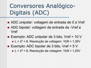 Conversores Analógico-
    Digitais (ADC)
   ADC unipolar: voltagem de entrada de 0 a Vref
   ADC bipolar: voltagem de entrada de -Vref a
    Vref
   Exemplo: ADC unipolar de 3 bits, Vref = 10 V
       L = 23 = 8, Resolução de voltagem: 10/8 = 1,25V
   Exemplo: ADC bipolar de 3 bits, Vref = 5 V
       L = 23 = 8, Resolução de voltagem: 10/8 = 1,25V
 