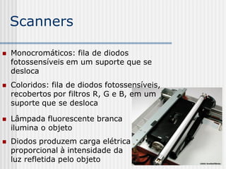 Scanners

   Monocromáticos: fila de diodos
    fotossensíveis em um suporte que se
    desloca
   Coloridos: fila de diodos fotossensíveis,
    recobertos por filtros R, G e B, em um
    suporte que se desloca

   Lâmpada fluorescente branca
    ilumina o objeto
   Diodos produzem carga elétrica
    proporcional à intensidade da
    luz refletida pelo objeto
 