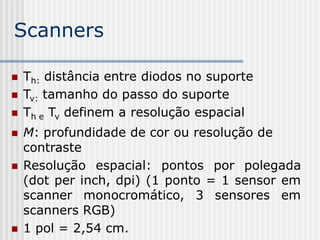 Scanners

   Th: distância entre diodos no suporte
   Tv: tamanho do passo do suporte
   Th e Tv definem a resolução espacial
   M: profundidade de cor ou resolução de
    contraste
   Resolução espacial: pontos por polegada
    (dot per inch, dpi) (1 ponto = 1 sensor em
    scanner monocromático, 3 sensores em
    scanners RGB)
   1 pol = 2,54 cm.
 