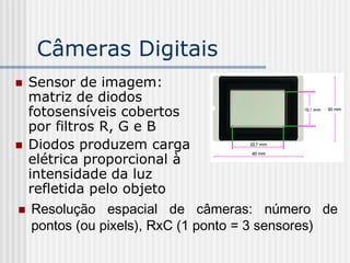 Câmeras Digitais
 Sensor de imagem:
  matriz de diodos
  fotosensíveis cobertos
  por filtros R, G e B
 Diodos produzem carga
  elétrica proporcional à
  intensidade da luz
  refletida pelo objeto
 Resolução espacial de câmeras: número de
   pontos (ou pixels), RxC (1 ponto = 3 sensores)
 