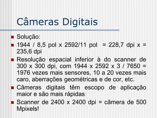 Câmeras Digitais
   Solução:
   1944 / 8,5 pol x 2592/11 pol = 228,7 dpi x =
    235,6 dpi
   Resolução espacial inferior à do scanner de
    300 x 300 dpi, com 1944 x 2592 x 3 / 7650 =
    1976 vezes mais sensores, 10 a 20 vezes mais
    caro, aberrações geométricas e de cor, etc.
   Câmeras digitais têm escopo de aplicação
    maior e são mais rápidas
   Scanner de 2400 x 2400 dpi = câmera de 500
    Mpixels!
 