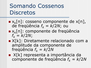 Somando Cossenos
Discretos
 xk[n]: cosseno componente de x[n],
  de freqüência fk = k/2N; ou
 xk[n]: componente de freqüência
  fk = k/2N;
 X[k]: Diretamente relacionado com a
  amplitude da componente de
  freqüência fk = k/2N
 X[k] representa a importância da
  componente de freqüência fk = k/2N
 