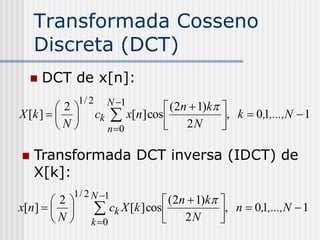 Transformada Cosseno
    Discreta (DCT)
     DCT de x[n]:
             1/ 2     N 1
         2                       (2n  1)k 
X [k ]           ck  x[n] cos             , k  0,1,...,N  1
         N           n 0        2N         

   Transformada DCT inversa (IDCT) de
    X[k]:
          1 / 2 N 1
       2                        (2n  1)k 
x[n]           ck X [k ] cos  2 N , n  0,1,...,N  1
       N      k 0                         
 
