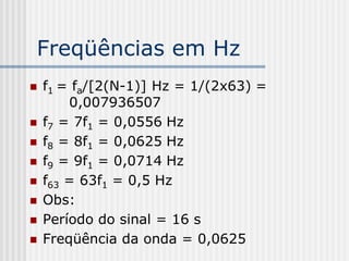 Freqüências em Hz
   f1 = fa/[2(N-1)] Hz = 1/(2x63) =
        0,007936507
   f7 = 7f1 = 0,0556 Hz
   f8 = 8f1 = 0,0625 Hz
   f9 = 9f1 = 0,0714 Hz
   f63 = 63f1 = 0,5 Hz
   Obs:
   Período do sinal = 16 s
   Freqüência da onda = 0,0625
 