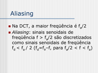 Aliasing

 Na DCT, a maior freqüência é fa/2
 Aliasing: sinais senoidais de
  freqüência f > fa/2 são discretizados
  como sinais senoidais de freqüência
  fd < fa / 2 (fd=fa–f, para fa/2 < f < fa)
 