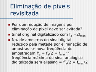 Eliminação de pixels
revisitada
   Por que redução de imagens por
    eliminação de pixel deve ser evitada?
   Sinal original digitalizado com fa =2fmax
   No. de amostras do sinal digital
    reduzido pela metade por eliminação de
    amostras -> nova freqüência de
    amostragem f’a = fa/2 = fmax ->
    freqüência máxima do sinal analógico
    digitalizada sem aliasing = f’a/2 = fmax/2
 
