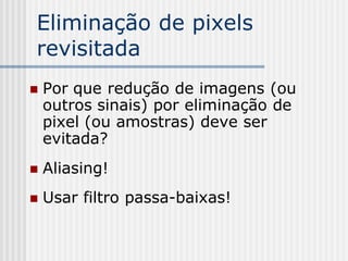 Eliminação de pixels
revisitada
   Por que redução de imagens (ou
    outros sinais) por eliminação de
    pixel (ou amostras) deve ser
    evitada?
   Aliasing!
   Usar filtro passa-baixas!
 