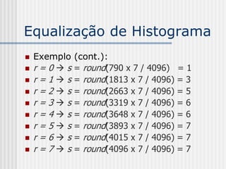 Equalização de Histograma
   Exemplo   (cont.):
   r=0s     = round(790 x 7 / 4096) = 1
   r=1s     = round(1813 x 7 / 4096) = 3
   r=2s     = round(2663 x 7 / 4096) = 5
   r=3s     = round(3319 x 7 / 4096) = 6
   r=4s     = round(3648 x 7 / 4096) = 6
   r=5s     = round(3893 x 7 / 4096) = 7
   r=6s     = round(4015 x 7 / 4096) = 7
   r=7s     = round(4096 x 7 / 4096) = 7
 