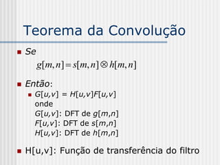 Teorema da Convolução
   Se
         g[m, n]  s[m, n]  h[m, n]
   Então:
       G[u,v] = H[u,v]F[u,v]
        onde
        G[u,v]: DFT de g[m,n]
        F[u,v]: DFT de s[m,n]
        H[u,v]: DFT de h[m,n]

   H[u,v]: Função de transferência do filtro
 