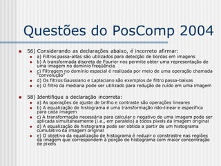 Questões do PosComp 2004
   56) Considerando as declarações abaixo, é incorreto afirmar:
        a) Filtros passa-altas são utilizados para detecção de bordas em imagens
        b) A transformada discreta de Fourier nos permite obter uma representação de
         uma imagem no domínio freqüência
        c) Filtragem no domínio espacial é realizada por meio de uma operação chamada
         “convolução”
        d) Os filtros Gaussiano e Laplaciano são exemplos de filtro passa-baixas
        e) O filtro da mediana pode ser utilizado para redução de ruído em uma imagem

   58) Identifique a declaração incorreta:
        a) As operações de ajuste de brilho e contraste são operações lineares
        b) A equalização de histograma é uma transformação não-linear e específica
         para cada imagem
        c) A transformação necessária para calcular o negativo de uma imagem pode ser
         aplicada simultaneamente (i.e., em paralelo) a todos pixels da imagem original
        d) A equalização de histograma pode ser obtida a partir de um histograma
         cumulativo da imagem original
        e) O objetivo da equalização de histograma é reduzir o constrastre nas regiões
         da imagem que correspondem à porção do histograma com maior concentração
         de pixels
 