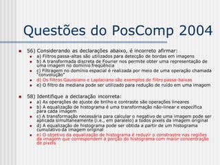 Questões do PosComp 2004
   56) Considerando as declarações abaixo, é incorreto afirmar:
        a) Filtros passa-altas são utilizados para detecção de bordas em imagens
        b) A transformada discreta de Fourier nos permite obter uma representação de
         uma imagem no domínio freqüência
        c) Filtragem no domínio espacial é realizada por meio de uma operação chamada
         “convolução”
        d) Os filtros Gaussiano e Laplaciano são exemplos de filtro passa-baixas
        e) O filtro da mediana pode ser utilizado para redução de ruído em uma imagem

   58) Identifique a declaração incorreta:
        a) As operações de ajuste de brilho e contraste são operações lineares
        b) A equalização de histograma é uma transformação não-linear e específica
         para cada imagem
        c) A transformação necessária para calcular o negativo de uma imagem pode ser
         aplicada simultaneamente (i.e., em paralelo) a todos pixels da imagem original
        d) A equalização de histograma pode ser obtida a partir de um histograma
         cumulativo da imagem original
        e) O objetivo da equalização de histograma é reduzir o constrastre nas regiões
         da imagem que correspondem à porção do histograma com maior concentração
         de pixels
 