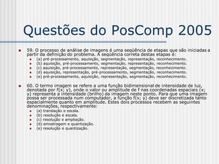 Questões do PosComp 2005
   59. O processo de análise de imagens é uma seqüência de etapas que são iniciadas a
    partir da definição do problema. A seqüência correta destas etapas é:
        (a) pré-processamento, aquisição, segmentação, representação, reconhecimento.
        (b) aquisição, pré-processamento, segmentação, representação, reconhecimento.
        (c) aquisição, pré-processamento, representação, segmentação, reconhecimento.
        (d) aquisição, representação, pré-processamento, segmentação, reconhecimento.
        (e) pré-processamento, aquisição, representação, segmentação, reconhecimento.

   60. O termo imagem se refere a uma função bidimensional de intensidade de luz,
    denotada por f(x; y), onde o valor ou amplitude de f nas coordenadas espaciais (x;
    y) representa a intensidade (brilho) da imagem neste ponto. Para que uma imagem
    possa ser processada num computador, a função f(x; y) deve ser discretizada tanto
    espacialmente quanto em amplitude. Estes dois processos recebem as seguintes
    denominações, respectivamente:
        (a) translação e escala.
        (b) resolução e escala.
        (c) resolução e ampliação.
        (d) amostragem e quantização.
        (e) resolução e quantização.
 