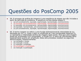 Questões do PosComp 2005
   59. O processo de análise de imagens é uma seqüência de etapas que são iniciadas a
    partir da definição do problema. A seqüência correta destas etapas é:
        (a) pré-processamento, aquisição, segmentação, representação, reconhecimento.
        (b) aquisição, pré-processamento, segmentação, representação, reconhecimento.
        (c) aquisição, pré-processamento, representação, segmentação, reconhecimento.
        (d) aquisição, representação, pré-processamento, segmentação, reconhecimento.
        (e) pré-processamento, aquisição, representação, segmentação, reconhecimento.

   60. O termo imagem se refere a uma função bidimensional de intensidade de luz,
    denotada por f(x; y), onde o valor ou amplitude de f nas coordenadas espaciais (x;
    y) representa a intensidade (brilho) da imagem neste ponto. Para que uma imagem
    possa ser processada num computador, a função f(x; y) deve ser discretizada tanto
    espacialmente quanto em amplitude. Estes dois processos recebem as seguintes
    denominações, respectivamente:
        (a) translação e escala.
        (b) resolução e escala.
        (c) resolução e ampliação.
        (d) amostragem e quantização.
        (e) resolução e quantização.
 