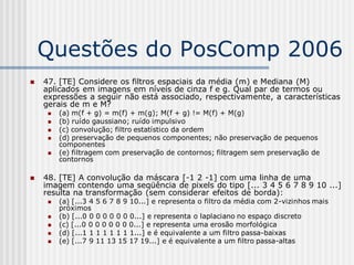 Questões do PosComp 2006
   47. [TE] Considere os filtros espaciais da média (m) e Mediana (M)
    aplicados em imagens em níveis de cinza f e g. Qual par de termos ou
    expressões a seguir não está associado, respectivamente, a características
    gerais de m e M?
        (a) m(f + g) = m(f) + m(g); M(f + g) != M(f) + M(g)
        (b) ruído gaussiano; ruído impulsivo
        (c) convolução; filtro estatístico da ordem
        (d) preservação de pequenos componentes; não preservação de pequenos
         componentes
        (e) filtragem com preservação de contornos; filtragem sem preservação de
         contornos

   48. [TE] A convolução da máscara [-1 2 -1] com uma linha de uma
    imagem contendo uma seqüência de pixels do tipo [... 3 4 5 6 7 8 9 10 ...]
    resulta na transformação (sem considerar efeitos de borda):
        (a) [...3 4 5 6 7 8 9 10...] e representa o filtro da média com 2-vizinhos mais
         próximos
        (b) [...0 0 0 0 0 0 0 0...] e representa o laplaciano no espaço discreto
        (c) [...0 0 0 0 0 0 0 0...] e representa uma erosão morfológica
        (d) [...1 1 1 1 1 1 1 1...] e é equivalente a um filtro passa-baixas
        (e) [...7 9 11 13 15 17 19...] e é equivalente a um filtro passa-altas
 