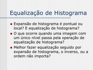 Equalização de Histograma
   Expansão de histograma é pontual ou
    local? E equalização de histograma?
   O que ocorre quando uma imagem com
    um único nível passa pela operação de
    equalização de histograma?
   Melhor fazer equalização seguido por
    expansão de histograma, o inverso, ou a
    ordem não importa?
 