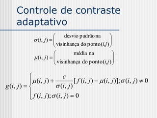Controle de contraste
     adaptativo
                               desvio padrão na       
               (i, j )  
                           visinhança do ponto (i,j ) 
                                                       
                                                      
                                   média na             
               (i, j )  
                           visinhança do ponto (i,j )  
                                                        

                            c
             (i, j )            [ f (i, j )   (i, j )]; (i, j )  0
g (i, j )               (i, j )
             f (i, j ); (i, j )  0
            
 